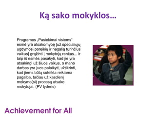 Ką sako mokyklos…

Programos „Pasiekimai visiems“
esmė yra atsakomybę [už specialiųjų
ugdymosi poreikių ir negalią turinčius
vaikus] grąžinti į mokytojų rankas... ir
taip iš esmės pasakyti, kad jie yra
atsakingi už šiuos vaikus, o mano
darbas yra juos palaikyti, užtikrinti,
kad jiems būtų suteikta reikiama
pagalba, tačiau už kasdienį
mokymo(si) procesą atsako
mokytojai. (PV lyderis)
 