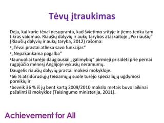 Tėvų įtraukimas
Deja, kai kurie tėvai nesupranta, kad švietimo srityje ir jiems tenka tam
tikras vaidmuo. Riaušių dalyvių ir aukų tarybos ataskaitoje „Po riaušių”
(Riaušių dalyvių ir aukų taryba, 2012) rašoma:
•„Tėvai prastai atlieka savo funkcijas“
•„Nepakankama pagalba”
•Jaunuoliai turėjo daugiausiai „galimybių“ pirmieji prisidėti prie pernai
rugpjūčio mėnesį Anglijoje vykusių neramumų.
Daugelis riaušių dalyvių prastai mokėsi mokykloje.
•66 % atsidūrusiųjų teisiamųjų suole turėjo specialiųjų ugdymosi
poreikių ir
•beveik 36 % iš jų bent kartą 2009/2010 mokslo metais buvo laikinai
pašalinti iš mokyklos (Teisingumo ministerija, 2011).
 