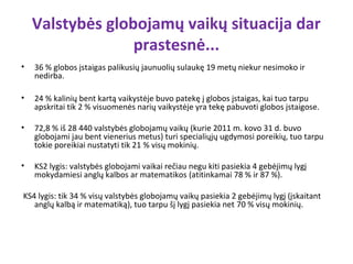 Valstybės globojamų vaikų situacija dar
                  prastesnė...
•   36 % globos įstaigas palikusių jaunuolių sulaukę 19 metų niekur nesimoko ir
    nedirba.

•   24 % kalinių bent kartą vaikystėje buvo patekę į globos įstaigas, kai tuo tarpu
    apskritai tik 2 % visuomenės narių vaikystėje yra tekę pabuvoti globos įstaigose.

•   72,8 % iš 28 440 valstybės globojamų vaikų (kurie 2011 m. kovo 31 d. buvo
    globojami jau bent vienerius metus) turi specialiųjų ugdymosi poreikių, tuo tarpu
    tokie poreikiai nustatyti tik 21 % visų mokinių.

•   KS2 lygis: valstybės globojami vaikai rečiau negu kiti pasiekia 4 gebėjimų lygį
    mokydamiesi anglų kalbos ar matematikos (atitinkamai 78 % ir 87 %).

KS4 lygis: tik 34 % visų valstybės globojamų vaikų pasiekia 2 gebėjimų lygį (įskaitant
   anglų kalbą ir matematiką), tuo tarpu šį lygį pasiekia net 70 % visų mokinių.
 