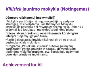 Killisick jaunimo mokykla (Notingemas)
Dėmesys raštingumui (mokymui(si))
•Mokykla peržiūrėjo raštingumo gebėjimų ugdymo
strategiją, atsižvelgdama į Jos Didenybės Mokyklų
inspekcijos pastabas dėl rašymo gebėjimų lygio. Dabar šis
aspektas jau įtrauktas į mokyklos tobulinimo planą.
•Įdiegė labiau įtraukiantį, reikšmingesnį ir kūrybingiau
interpretuojamą ugdymo turinį.
•Pasiūlė daugiau galimybių tikslingai dirbti su prastai
besimokančiais mokiniais.
•Programa „Pasiekimai visiems“ suteikė galimybių
pasinaudoti gerąja praktika ir daugiau dėmesio skirti
tikslinėms mokinių grupėms, pvz. specialiųjų ugdymosi
poreikių turintiems mokiniams.
 
