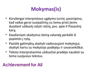 Mokymas(is)
• Kūrybingai interpretavo ugdymo turinį: pasirūpino,
  kad vaikai gerai susipažintų su tema prieš jiems
  duodant užduotį rašyti rašinį, pvz. apie II Pasaulinį
  karą.
• Kasdieniam skaitymui skirtą valandą perkėlė iš
  popietės į rytą.
• Pasiūlė galimybių skaityti vadovaujant mokytojui,
  skaityti kartu su mokytojo padėjėju ir savarankiškai.
• Teksto interpretavimo užduočiai pradėjo naudoti su
  tema susijusius tekstus.
 