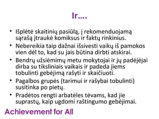 Ir….
• Išplėtė skaitinių pasiūlą, į rekomenduojamą
  sąrašą įtraukė komiksus ir faktų rinkinius.
• Nebereikia taip dažnai išsivesti vaikų iš pamokos
  vien dėl to, kad su jais būtina dirbti atskirai.
• Bendrų užsiėmimų metu mokytojai ir jų padėjėjai
  dirba su tiksliniais vaikais ir padeda jiems
  tobulinti gebėjimą rašyti ir skaičiuoti.
• Pagalbos grupės (tarimui ir rašybai tobulinti)
  susitinka po pietų.
• Pradėtos rengti arbatėles tėvams, kad jie
  suprastų, kaip ugdomi raštingumo gebėjimai.
 