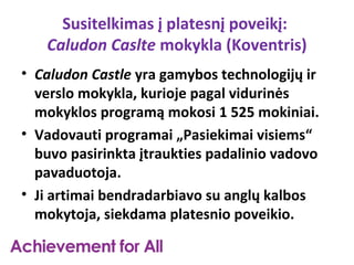 Susitelkimas į platesnį poveikį:
   Caludon Caslte mokykla (Koventris)
• Caludon Castle yra gamybos technologijų ir
  verslo mokykla, kurioje pagal vidurinės
  mokyklos programą mokosi 1 525 mokiniai.
• Vadovauti programai „Pasiekimai visiems“
  buvo pasirinkta įtraukties padalinio vadovo
  pavaduotoja.
• Ji artimai bendradarbiavo su anglų kalbos
  mokytoja, siekdama platesnio poveikio.
 