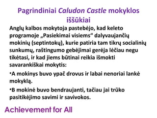 Pagrindiniai Caludon Castle mokyklos
                  iššūkiai
Anglų kalbos mokytoja pastebėjo, kad keleto
programoje „Pasiekimai visiems“ dalyvaujančių
mokinių (septintokų), kurie patiria tam tikrų socialinių
sunkumų, raštingumo gebėjimai gerėja lėčiau negu
tikėtasi, ir kad jiems būtinai reikia išmokti
savarankiškai mokytis:
•A mokinys buvo ypač drovus ir labai nenoriai lankė
mokyklą.
•B mokinė buvo bendraujanti, tačiau jai trūko
pasitikėjimo savimi ir savivokos.
 