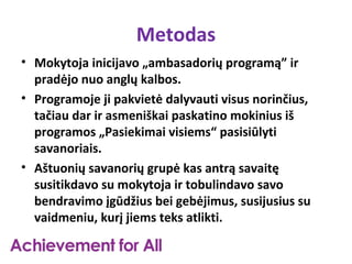 Metodas
• Mokytoja inicijavo „ambasadorių programą” ir
  pradėjo nuo anglų kalbos.
• Programoje ji pakvietė dalyvauti visus norinčius,
  tačiau dar ir asmeniškai paskatino mokinius iš
  programos „Pasiekimai visiems“ pasisiūlyti
  savanoriais.
• Aštuonių savanorių grupė kas antrą savaitę
  susitikdavo su mokytoja ir tobulindavo savo
  bendravimo įgūdžius bei gebėjimus, susijusius su
  vaidmeniu, kurį jiems teks atlikti.
 