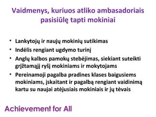 Vaidmenys, kuriuos atliko ambasadoriais
       pasisiūlę tapti mokiniai

• Lankytojų ir naujų mokinių sutikimas
• Indėlis rengiant ugdymo turinį
• Anglų kalbos pamokų stebėjimas, siekiant suteikti
  grįžtamąjį ryšį mokiniams ir mokytojams
• Pereinamoji pagalba pradines klases baigusiems
  mokiniams, įskaitant ir pagalbą rengiant vaidinimą
  kartu su naujai atėjusiais mokiniais ir jų tėvais
 