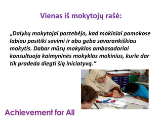 Vienas iš mokytojų rašė:

„Dalykų mokytojai pastebėjo, kad mokiniai pamokose
labiau pasitiki savimi ir abu geba savarankiškiau
mokytis. Dabar mūsų mokyklos ambasadoriai
konsultuoja kaimyninės mokyklos mokinius, kurie dar
tik pradeda diegti šią iniciatyvą.“
 
