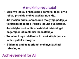 A mokinio rezultatai
• Mokinys labiau linkęs ateiti į pamoką, todėl jį vis
  rečiau prireikia mokyti atskirai nuo kitų.
• Jis mažiau priklausomas nuo mokytojo padėjėjo
  teikiamos pagalbos ir ilgiau išbūna susikaupęs.
• Jo vaidyba ruošiantis spektakliui reikšmingai
  pagerėjo ir kiti mokiniai tai pastebėjo.
• Todėl mokinys mieliau lanko mokyklą ir jam vis
  labiau patinka mokytis.
• Būdamas ambasadoriumi, mokinys jaučiasi
  reikalingas.
 