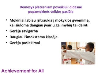 Dėmesys platesniam poveikiui: didesnė
            popamokinės veiklos pasiūla

• Mokiniai labiau įsitraukia į mokyklos gyvenimą,
  kai siūloma daugiau įvairių galimybių tai daryti
• Gerėja savigarba
• Daugiau išmokstama klasėje
• Gerėja pasiekimai
 