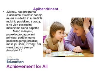 Apibendrinant…
• „Manau, kad programa
  „Pasiekimai visiems“ padėjo
  mums susitelkti ir sumažinti
  mokinių pasiekimų spragą,
  o ne vien pasirūpinti
  mokiniams skirta pagalba
  …… Mano manymu,
  projekto propaguojami
  principai padėjo mums
  pasitelkti gerąją praktiką,
  mesti jai iššūkį ir žengti dar
  vieną žingsnį pirmyn.“
  (Mokytoja LA I)
 