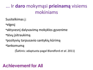 ... Ir daro mokymąsi prieinamą visiems
               mokiniams
Susitelkimas į:
•elgesį
•aktyvesnį dalyvavimą mokyklos gyvenime
•tėvų įsitraukimą
•pozityvių tarpusavio santykių kūrimą
•lankomumą
     (Šaltinis: adaptuota pagal Blandford et al. 2011)
 