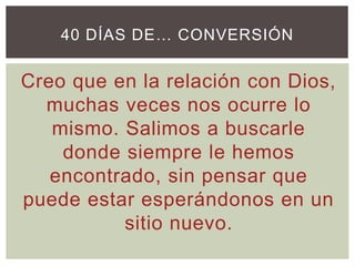 Creo que en la relación con Dios,
muchas veces nos ocurre lo
mismo. Salimos a buscarle
donde siempre le hemos
encontrado, sin pensar que
puede estar esperándonos en un
sitio nuevo.
40 DÍAS DE… CONVERSIÓN
 