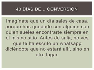 Imagínate que un día sales de casa,
porque has quedado con alguien con
quien sueles encontrarte siempre en
el mismo sitio. Antes de salir, no ves
que te ha escrito un whatsapp
diciéndote que no estará allí, sino en
otro lugar.
40 DÍAS DE… CONVERSIÓN
 