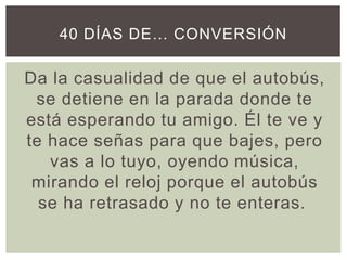 Da la casualidad de que el autobús,
se detiene en la parada donde te
está esperando tu amigo. Él te ve y
te hace señas para que bajes, pero
vas a lo tuyo, oyendo música,
mirando el reloj porque el autobús
se ha retrasado y no te enteras.
40 DÍAS DE… CONVERSIÓN
 