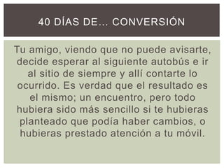 Tu amigo, viendo que no puede avisarte,
decide esperar al siguiente autobús e ir
al sitio de siempre y allí contarte lo
ocurrido. Es verdad que el resultado es
el mismo; un encuentro, pero todo
hubiera sido más sencillo si te hubieras
planteado que podía haber cambios, o
hubieras prestado atención a tu móvil.
40 DÍAS DE… CONVERSIÓN
 