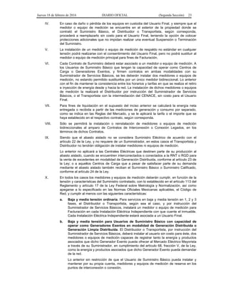 Jueves 18 de febrero de 2016 DIARIO OFICIAL (Segunda Sección) 23
IV. En caso de daño o pérdida de los equipos en custodia del Usuario Final, y siempre que el
medidor o equipo de medición se encuentre en el exterior de la propiedad donde se
contrató el Suministro Básico, el Distribuidor o Transportista, según corresponda,
procederá a reemplazarlo sin costo para el Usuario Final, teniendo la opción de colocar
protecciones adicionales que no impidan realizar una eventual Suspensión o Terminación
del Suministro.
V. La instalación de un medidor o equipo de medición de respaldo no estándar en cualquier
tensión podrá realizarse con el consentimiento del Usuario Final, pero no podrá sustituir al
medidor o equipo de medición principal para fines de Facturación.
VI. Cada Contrato de Suministro deberá estar asociado a un medidor o equipo de medición. A
los Usuarios de Suministro Básico que tengan la capacidad de operar como Centros de
Carga o Generadores Exentos, y firmen contratos en ambas modalidades con su
Suministrador de Servicios Básicos, se les deberán instalar dos medidores o equipos de
medición, no estando permitido sustituirlos por un único medidor bidireccional. Lo anterior
con el fin de mantener la consistencia entre los horarios y tarifas en que se realiza el retiro
e inyección de energía desde y hacia la red. La instalación de dichos medidores o equipos
de medición la realizará el Distribuidor por instrucción del Suministrador de Servicios
Básicos, o el Transportista con la intermediación del CENACE, sin costo para el Usuario
Final.
VII. Para fines de liquidación en el supuesto del inciso anterior se calculará la energía neta
entregada o recibida a partir de las mediciones de generación y consumo por separado,
como se indica en las Reglas del Mercado, y se le aplicará la tarifa o el importe que se
haya establecido en el respectivo contrato, según corresponda.
VIII. Sólo se permitirá la instalación o reinstalación de medidores o equipos de medición
bidireccionales al amparo de Contratos de Interconexión o Conexión Legados, en los
términos de dichos Contratos.
IX. Siendo que el abasto aislado no se considera Suministro Eléctrico de acuerdo con el
artículo 22 de la Ley, y no requiere de un Suministrador, en estos casos el Transportista y
Distribuidor no tendrán obligación de instalar medidores ni equipos de medición.
Lo anterior no aplicará a las Centrales Eléctricas que destinen parte de su producción al
abasto aislado, cuando se encuentren interconectados o conectados a la RNT o RGD para
la venta de excedentes en modalidad de Generación Distribuida, conforme al artículo 23 de
la Ley; o a aquellos Centros de Carga que a pesar de satisfacer parte de su demanda
mediante el abasto aislado también reciban el Suministro Básico o Suministro Calificado,
conforme al artículo 24 de la Ley.
X. En todos los casos los medidores y equipos de medición deberán cumplir, en función de la
tensión y características del Suministro contratado, con lo establecido en el artículo 113 del
Reglamento y artículo 17 de la Ley Federal sobre Metrología y Normalización, así como
apegarse a lo especificado en las Normas Oficiales Mexicanas aplicables, el Código de
Red, y cumplir al menos con las siguientes características:
a. Baja y media tensión ordinaria. Para servicios en baja y media tensión en 1, 2 y 3
fases, el Distribuidor o Transportista, según sea el caso, y por instrucción del
Suministrador de Servicios Básicos, instalará un medidor o equipo de medición para
Facturación en cada Instalación Eléctrica Independiente con que cuente el inmueble.
Cada Instalación Eléctrica Independiente estará asociada a un Usuario Final.
b. Baja y media tensión para Usuarios de Suministro Básico con capacidad de
operar como Generadores Exentos en modalidad de Generación Distribuida o
Generación Limpia Distribuida. El Distribuidor o Transportista, por instrucción del
Suministrador de Servicios Básicos, deberá instalar al usuario sin costo para éste, dos
medidores o equipos de medición capaces de registrar tanto la energía y productos
asociados que dicho Generador Exento pueda ofrecer al Mercado Eléctrico Mayorista
a través de su Suministrador, en cumplimiento del artículo 68, fracción V, de la Ley,
como la energía y productos asociados que dicho Generador Exento pueda demandar
de la red.
Lo anterior sin restricción de que el Usuario de Suministro Básico pueda instalar y
mantener por su propia cuenta, medidores y equipos de medición de reserva en los
puntos de interconexión o conexión.
 