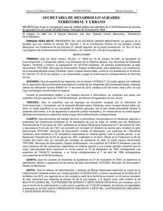 Jueves 18 de febrero de 2016 DIARIO OFICIAL (Primera Sección) 7
SECRETARIA DE DESARROLLO AGRARIO,
TERRITORIAL Y URBANO
DECRETO por el que se expropia por causa de utilidad pública una superficie de 17-45-59 hectáreas de terrenos
de agostadero de uso común, del ejido Patuán, Municipio de Ziracuaretiro, Mich.
Al margen un sello con el Escudo Nacional, que dice: Estados Unidos Mexicanos.- Presidencia
de la República.
ENRIQUE PEÑA NIETO, PRESIDENTE DE LOS ESTADOS UNIDOS MEXICANOS, en ejercicio de la
facultad que me confiere el artículo 89, fracción I, de la Constitución Política de los Estados Unidos
Mexicanos, con fundamento en los artículos 27, párrafo segundo, de la propia Constitución; 13, 36 y 41 de la
Ley Orgánica de la Administración Pública Federal, y 93, fracción VII, y 94 de la Ley Agraria, y
RESULTANDO
PRIMERO.- Que por oficio número 102.301.- A 12002 de 18 de octubre de 2001, la Secretaría de
Comunicaciones y Transportes solicitó a la Secretaría de la Reforma Agraria, hoy Secretaría de Desarrollo
Agrario, Territorial y Urbano, la expropiación de 19-03-00 hectáreas, de terrenos pertenecientes al ejido
denominado “PATUÁN”, Municipio de Ziracuaretiro, Estado de Michoacán, para destinarlos a la construcción
de la autopista Morelia-Lázaro Cárdenas, tramo Uruapan-Nueva Italia, conforme a lo establecido en el artículo
93, fracción VII, de la Ley Agraria, y se comprometió a pagar la indemnización correspondiente en términos
de Ley.
SEGUNDO.- Que el expediente fue registrado con el número 12738/S.C.T. El núcleo agrario fue notificado
de la instauración del procedimiento expropiatorio a través de los integrantes del Comisariado Ejidal, mediante
cédula de notificación número 000047 de 17 de enero de 2014, recibido el 20 del mismo mes y año, sin que
haya manifestado inconformidad al respecto.
Iniciado el procedimiento relativo a los trabajos técnicos e informativos, se comprobó que existe una
superficie real por expropiar de 17-45-59 hectáreas, de terrenos de agostadero de uso común.
TERCERO.- Que la superficie que se expropia se encuentra ocupada por la Secretaría de
Comunicaciones y Transportes con la autopista Morelia-Lázaro Cárdenas, tramo Uruapan-Nueva Italia, por
tanto, la citada superficie no es susceptible de labores agrícolas, por lo que resulta procedente tramitar el
presente instrumento, a fin de regularizar la situación jurídica imperante y, en consecuencia, el núcleo agrario
afectado se encuentre en aptitud de recibir el pago de la indemnización correspondiente.
CUARTO.- Que terminados los trabajos técnicos e informativos mencionados en el resultando segundo y
analizadas las constancias existentes en el expediente de que se trata, se verificó que por Resolución
Presidencial de 10 de marzo de 1937, publicada en el Diario Oficial de la Federación el 11 de octubre de 1944
y ejecutada el 8 de julio de 1937, se concedió por concepto de dotación de tierras para constituir el ejido
denominado “PATUÁN”, Municipio de Ziracuaretiro, Estado de Michoacán, una superficie de 1,062-04-00
hectáreas, para beneficiar a 76 campesinos capacitados en materia agraria, más la parcela escolar; y por
Resolución Presidencial de 20 de agosto de 1981, publicada en el Diario Oficial de la Federación el 26 de
octubre del mismo año, se concedió por concepto de ampliación de ejido al núcleo agrario denominado
“PATUÁN”, Municipio de Ziracuaretiro, Estado de Michoacán, una superficie de 774-80-72 hectáreas, para los
usos colectivos de 59 campesinos capacitados en materia agraria y a la unidad agrícola industrial para la
mujer, ejecutándose dicha resolución en forma parcial el 13 de septiembre de 1993, entregándose una
superficie de 734-80-72 hectáreas, y en forma complementaria el 7 de abril de 1995, entregándose
una superficie de 40-00-00 hectáreas.
QUINTO.- Que por acuerdo de Asamblea de Ejidatarios de 27 de noviembre de 2003, se determinó la
delimitación, destino y asignación de las tierras del ejido denominado “PATUÁN”, Municipio de Ziracuaretiro,
Estado de Michoacán.
SEXTO.- Que el Instituto de Administración y Avalúos de Bienes Nacionales determinó el monto de la
indemnización mediante avalúo con número genérico G-39230-G-ZNC y número secuencial 03-14-3292 de 18
de febrero de 2015, con vigencia de un año contado a partir de la fecha de su emisión, en el cual se consideró
el valor comercial que prescribe el artículo 94 de la Ley Agraria, y le asignó como valor unitario el de
$20,477.78 (VEINTE MIL, CUATROCIENTOS SETENTA Y SIETE PESOS 78/100 M.N.) por hectárea, por lo
que el monto de la indemnización a cubrir por la superficie de 17-45-59 hectáreas, de terrenos de agostadero
a expropiar es de $357,458.00 (TRESCIENTOS CINCUENTA Y SIETE MIL, CUATROCIENTOS CINCUENTA
Y OCHO PESOS 00/100 M.N.).
 