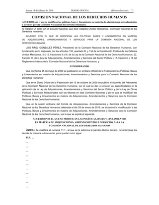 Jueves 18 de febrero de 2016 DIARIO OFICIAL (Primera Sección) 71
COMISION NACIONAL DE LOS DERECHOS HUMANOS
ACUERDO por el que se modifican las políticas, bases y lineamientos en materia de adquisiciones, arrendamientos
y servicios para la Comisión Nacional de los Derechos Humanos.
Al margen un sello con el Escudo Nacional, que dice: Estados Unidos Mexicanos.- Comisión Nacional de los
Derechos Humanos.
ACUERDO POR EL QUE SE MODIFICAN LAS POLÍTICAS, BASES Y LINEAMIENTOS EN MATERIA
DE ADQUISICIONES, ARRENDAMIENTOS Y SERVICIOS PARA LA COMISIÓN NACIONAL DE LOS
DERECHOS HUMANOS.
LUIS RAÚL GONZÁLEZ PÉREZ, Presidente de la Comisión Nacional de los Derechos Humanos, con
fundamento en lo dispuesto por los artículos 102, apartado B, y 134 de la Constitución Política de los Estados
Unidos Mexicanos; 5 y 15, fracciones II y III, de la Ley de la Comisión Nacional de los Derechos Humanos; 22,
fracción III, de la Ley de Adquisiciones, Arrendamientos y Servicios del Sector Público y 17, fracción I y 18 del
Reglamento Interno de la Comisión Nacional de los Derechos Humanos, y
CONSIDERANDO
Que con fecha 25 de mayo de 2009 se publicaron en el Diario Oficial de la Federación las Políticas, Bases
y Lineamientos en materia de Adquisiciones, Arrendamientos y Servicios para la Comisión Nacional de los
Derechos Humanos;
Que en el Diario Oficial de la Federación del 15 de octubre de 2009 se publicó el Acuerdo del Presidente
de la Comisión Nacional de los Derechos Humanos, por el cual se dan a conocer las especificidades en la
aplicación de la Ley de Adquisiciones, Arrendamientos y Servicios del Sector Público y de la Ley de Obras
Públicas y Servicios Relacionados con las Mismas en esta Comisión Nacional, y por el que se modifican las
Políticas, Bases y Lineamientos en materia de Adquisiciones, Arrendamientos y Servicios para la Comisión
Nacional de los Derechos Humanos;
Que en la sesión ordinaria del Comité de Adquisiciones, Arrendamientos y Servicios de la Comisión
Nacional de los Derechos Humanos celebrada el día 29 de enero de 2016, se dictaminó la modificación a las
Políticas, Bases y Lineamientos en materia de Adquisiciones, Arrendamientos y Servicios para la Comisión
Nacional de los Derechos Humanos, por lo que se expide el siguiente:
ACUERDO POR EL QUE SE MODIFICAN LAS POLÍTICAS, BASES Y LINEAMIENTOS
EN MATERIA DE ADQUISICIONES, ARRENDAMIENTOS Y SERVICIOS PARA LA
COMISIÓN NACIONAL DE LOS DERECHOS HUMANOS
ÚNICO.- Se modifica el numeral 11.1., al que se le adiciona el párrafo décimo tercero, recorriéndose los
demás de manera subsecuente, para quedar como sigue:
11.1. …
…
…
…
…
…
…
…
…
…
…
…
 