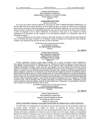 82 (Primera Sección) DIARIO OFICIAL Jueves 18 de febrero de 2016
Estados Unidos Mexicanos
Poder Judicial de la Federación
Juzgado Quinto de Distrito en el Estado de Chiapas
Tuxtla Gutiérrez, Chiapas
EDICTO
LILIANA MEGCHUN CRUZ
Donde se encuentre
En el juicio de amparo indirecto 2203/2015, promovido por GARY FABIÁN ESCOBAR DOMÍNGUEZ, por
auto de esta fecha se le mandó emplazar, como en efecto lo hago, por medio de edictos que se publicarán
por tres veces, de siete en siete días naturales, en el Diario Oficial de la Federación y en uno de los periódicos
diarios de mayor circulación en la República Mexicana, para que dentro del término de treinta días, contados
a partir del siguiente al de la última notificación, se apersone a este juicio en su carácter de tercera
interesada en la Secretaría de este Juzgado, en la que además, quedará a su disposición copia de la
demanda de amparo.
Y para su publicación por tres veces, de siete en siete días naturales, en el Diario Oficial de la Federación
y en un periódico de mayor circulación en la república, expido el presente en la ciudad de Tuxtla Gutiérrez,
Chiapas, a los veintiocho días del mes de enero de dos mil dieciséis.
El Secretario del Juzgado Quinto de Distrito
en el Estado de Chiapas.
Lic. Samuel Efrén Pérez Osorio
Rúbrica.
(R.- 426374)
Estados Unidos Mexicanos
Poder Judicial de la Federación
Juzgado Primero de Distrito
en Materias Civil y de Trabajo
en el Estado de Nuevo León
EDICTO.
Tercero interesado: Francisco Javier Mata González. En el Juicio de amparo número 855/2015-II,
del Juzgado Primero de Distrito en Materias Civil y de Trabajo en el Estado de Nuevo León, promovido por
Lilya Nayelly González Macías, en representación de sus menores hijas Leía Michelle y Sofía, ambas de
apellidos Armendáriz González, contra actos del Juez Séptimo de Juicio Familia Oral del Primer Distrito
Judicial en el Estado; en cumplimiento al auto de veintisiete de enero de dos mil dieciséis, se le emplaza por
edictos, a efecto de que se presente dentro del plazo de treinta días, contados a partir del siguiente al de la
última publicación, poniendo a su disposición en la Secretaría del Juzgado la copia de la demanda; además,
deberá señalar domicilio para oír y recibir notificaciones en el área metropolitana de la ciudad de Monterrey,
Nuevo León, pues de no hacerlo las subsecuentes se harán por lista. La audiencia constitucional se fijó para
las diez horas con dos minutos del cinco de abril de dos mil dieciséis. Así lo proveyó la licenciada María del
Carmen Leticia Hernández Guerrero, Juez Primero de Distrito en Materias Civil y de Trabajo en el Estado
de Nuevo León, ante el Secretario del Juzgado, licenciado Luis Ramón Flores Ibarra; publíquese por tres
veces de siete en siete días hábiles, tanto en el Diario Oficial de la Federación y en el periódico “El Norte”,
que se edita en la ciudad de Monterrey, Nuevo León.
En Monterrey, Nuevo León a 27 de enero de 2016.
El Secretario del Juzgado
Licenciado Luis Ramón Flores Ibarra.
Rúbrica.
(R.- 426375)
Estados Unidos Mexicanos
Poder Judicial de la Federación
Segundo Tribunal Colegiado en Materia
de Trabajo del Cuarto Circuito
Monterrey, Nuevo León
EDICTO. SEGUNDO TRIBUNAL COLEGIADO EN MATERIA DE TRABAJO DEL CUARTO CIRCUITO.
Por este medio, en cumplimiento a lo ordenado en auto de veinte de enero de dos mil dieciséis, dictado en
el amparo directo 1411/2015, se notifica por edicto, la demanda de amparo promovida por
HÉCTOR ESPINOZA VÁZQUEZ, contra acto de la Junta Especial Número Diez de la Local de Conciliación y
Arbitraje del Estado, consistente en el laudo de quince de julio de dos mil quince, dictado en el expediente
laboral 4141/i/10/2003; notificación que se hace al tercero interesado JULIO CÉSAR CASTILLO CASADOS,
en razón de que se desconoce su domicilio. Lo anterior, de conformidad con el artículo 315 del Código
Federal de Procedimientos Civiles, de aplicación supletoria a la Ley de Amparo. Quedan a su disposición, en
 