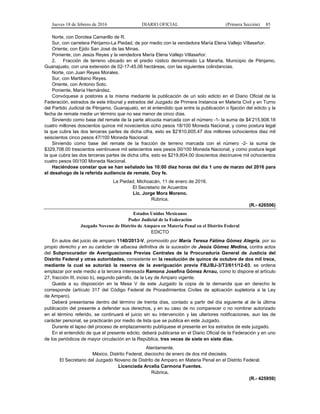 Jueves 18 de febrero de 2016 DIARIO OFICIAL (Primera Sección) 85
Norte, con Dorotea Camarillo de R.
Sur, con carretera Pénjamo-La Piedad, de por medio con la vendedora María Elena Vallejo Villaseñor.
Oriente, con Ejido San José de las Minas.
Poniente, con Jesús Reyes y la vendedora María Elena Vallejo Villaseñor.
2. Fracción de terreno ubicado en el predio rústico denominado La Maraña, Municipio de Pénjamo,
Guanajuato, con una extensión de 02-17-45.06 hectáreas, con las siguientes colindancias.
Norte, con Juan Reyes Morales.
Sur, con Martiliano Reyes.
Oriente, con Antonio Soto.
Poniente, María Hernández.
Convóquese a postores a la misma mediante la publicación de un solo edicto en el Diario Oficial de la
Federación, estrados de este tribunal y estrados del Juzgado de Primera Instancia en Materia Civil y en Turno
del Partido Judicial de Pénjamo, Guanajuato, en el entendido que entre la publicación o fijación del edicto y la
fecha de remate medie un término que no sea menor de cinco días.
Sirviendo como base del remate de la parte alícuota marcada con el número -1- la suma de $4’215,908.18
cuatro millones doscientos quince mil novecientos ocho pesos 18/100 Moneda Nacional, y como postura legal
la que cubra las dos terceras partes de dicha cifra, esto es $2’810,605.47 dos millones ochocientos diez mil
seiscientos cinco pesos 47/100 Moneda Nacional.
Sirviendo como base del remate de la fracción de terreno marcada con el número -2- la suma de
$329,706.00 trescientos veintinueve mil setecientos seis pesos 00/100 Moneda Nacional, y como postura legal
la que cubra las dos terceras partes de dicha cifra, esto es $219,804.00 doscientos diecinueve mil ochocientos
cuatro pesos 00/100 Moneda Nacional.
Haciéndose constar que se han señalado las 10:00 diez horas del día 1 uno de marzo del 2016 para
el desahogo de la referida audiencia de remate. Doy fe.
La Piedad, Michoacán, 11 de enero de 2016.
El Secretario de Acuerdos
Lic. Jorge Mora Moreno.
Rúbrica.
(R.- 426506)
Estados Unidos Mexicanos
Poder Judicial de la Federación
Juzgado Noveno de Distrito de Amparo en Materia Penal en el Distrito Federal
EDICTO
En autos del juicio de amparo 1140/2013-V, promovido por María Teresa Fátima Gómez Alegría, por su
propio derecho y en su carácter de albacea definitiva de la sucesión de Jesús Gómez Medina, contra actos
del Subprocurador de Averiguaciones Previas Centrales de la Procuraduría General de Justicia del
Distrito Federal y otras autoridades, consistente en la resolución de quince de octubre de dos mil trece,
mediante la cual se autorizó la reserva de la averiguación previa FBJ/BJ-3/T3/611/12-03, se ordena
emplazar por este medio a la tercera interesada Ramona Josefina Gómez Arnau, como lo dispone el artículo
27, fracción III, inciso b), segundo párrafo, de la Ley de Amparo vigente.
Queda a su disposición en la Mesa V de este Juzgado la copia de la demanda que en derecho le
corresponde (artículo 317 del Código Federal de Procedimientos Civiles de aplicación supletoria a la Ley
de Amparo).
Deberá presentarse dentro del término de treinta días, contado a partir del día siguiente al de la última
publicación del presente a defender sus derechos, y en su caso de no comparecer o no nombrar autorizado
en el término referido, se continuará el juicio sin su intervención y las ulteriores notificaciones, aun las de
carácter personal, se practicarán por medio de lista que se publica en este Juzgado.
Durante el lapso del proceso de emplazamiento publíquese el presente en los estrados de este juzgado.
En el entendido de que el presente edicto, deberá publicarse en el Diario Oficial de la Federación y en uno
de los periódicos de mayor circulación en la República, tres veces de siete en siete días.
Atentamente.
México, Distrito Federal, dieciocho de enero de dos mil dieciséis.
El Secretario del Juzgado Noveno de Distrito de Amparo en Materia Penal en el Distrito Federal.
Licenciada Arcelia Carmona Fuentes.
Rúbrica.
(R.- 425959)
 