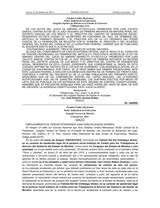 Jueves 18 de febrero de 2016 DIARIO OFICIAL (Primera Sección) 89
Estados Unidos Mexicanos
Poder Judicial de la Federación
Juzgado Séptimo de Distrito en el Estado de Guerrero
Chilpancingo, Gro.
EN LOS AUTOS DEL JUICIO DE AMPARO 471/2015-II-CA, PROMOVIDO POR JUAN CALIXTO
GARCÍA, CONTRA ACTOS DE LA JUEZ SEGUNDO DE PRIMERA INSTANCIA EN MATERIA PENAL DEL
DISTRITO JUDICIAL DE LOS BRAVO Y EL DIRECTOR DEL CENTRO DE REINSERCIÓN SOCIAL,
RESIDENTES EN ESTA CIUDAD, EL SECRETARIO EN FUNCIONES DE JUEZ, EN TÉRMINOS DEL
ARTÍCULO 43, PÁRRAFO SEGUNDO Y 82, FRACCIÓN XXII, DE LA LEY ORGÁNICA DEL PODER
JUDICIAL DE LA FEDERACIÓN, EN RELACIÓN CON EL NUMERAL 40, FRACCIÓN V, DEL ACUERDO
GENERAL DEL PLENO DEL CONSEJO DE LA JUDICATURA FEDERAL, ORDENÓ QUE SE PUBLICARA
EL SIGUIENTE EDICTO QUE A LA LETRA DICE:
“CHILPANCINGO, GUERRERO, TRECE DE ENERO DE DOS MIL DIECISÉIS.
SE HACE DEL CONOCIMIENTO DE CARLOS ESTEBAN ORTEGA, QUE LE RESULTA EL CARÁCTER
DE TERCERO INTERESADO, EN TÉRMINOS DEL ARTICULO 5, FRACCIÓN III, INCISO B) DE LA LEY DE
AMPARO, DENTRO DEL JUICIO DE AMPARO INDIRECTO 471/2015-II-CA, PROMOVIDO POR JUAN
CALIXTO GARCÍA, CONTRA ACTOS DE LA JUEZ SEGUNDO DE PRIMERA INSTANCIA EN MATERIA
PENAL DEL DISTRITO JUDICIAL DE LOS BRAVO Y EL DIRECTOR DEL CENTRO DE REINSERCIÓN
SOCIAL, RESIDENTES EN ESTA CIUDAD, EXPEDIENTE QUE CORRESPONDE AL ÍNDICE DE ESTE
JUZGADO SÉPTIMO DE DISTRITO EN EL ESTADO DE GUERRERO, CON RESIDENCIA OFICIAL EN LA
CIUDAD DE CHILPANCINGO; POR TANTO, SE LE HACE SABER QUE DEBERÁ PRESENTARSE ANTE
ÉSTE JUZGADO FEDERAL A DEDUCIR SUS DERECHOS DENTRO DE UN TÉRMINO DE TREINTA DÍAS,
CONTADOS A PARTIR DEL SIGUIENTE AL DE LA ÚLTIMA PUBLICACIÓN DEL PRESENTE EDICTO;
APERCIBIDO QUE DE NO COMPARECER DENTRO DEL LAPSO INDICADO, LAS ULTERIORES
NOTIFICACIONES AÚN LAS DE CARÁCTER PERSONAL, LES SURTIRÁN EFECTOS POR MEDIO DE
LISTA QUE SE PUBLIQUE EN LOS ESTRADOS DE ESTE ORGANO DE CONTROL CONSTITUCIONAL,
ASIMISMO QUE SE ENCUENTRA SEÑALADA PARA LAS ONCE HORAS DEL ONCE DE ABRIL DE DOS
MIL DIECISÉIS, LA AUDIENCIA CONSTITUCIONAL EN EL JUICIO ALUDIDO”.
Atentamente
Chilpancingo, Gro., enero 13 de 2016.
El Secretario del Juzgado Séptimo de Distrito en el Estado
Lic. José Antonio Jácome Áviles.
Rúbrica.
(R.- 426508)
Estados Unidos Mexicanos
Poder Judicial de la Federación
Juzgado Tercero de Distrito
Cuernavaca, Mor.
EDICTO
EMPLAZAMIENTO AL TERCER INTERESADO JUAN CARLOS ALDAVE OCAMPO.
Al margen un sello con Escudo Nacional que dice: Estados Unidos Mexicanos, Poder Judicial de la
Federación. Juzgado Tercero de Distrito en el Estado de Morelos, con domicilio en Boulevard del Lago,
Número 103, Edificio “A”, 2° Piso, Colonia Villas Deportivas de esta ciudad de Cuernavaca, Morelos,
código postal 62370.
En los autos del Juicio de Amparo 1093/2015-III-C, promovido por Fabiola Del Sol Urióstegui Alvear,
en su carácter de apoderado legal de la persona moral Instituto de Crédito para los Trabajadores al
Servicio del Gobierno del Estado de Morelos, contra actos del Congreso del Estado de Morelos y otra
autoridad, en el que señaló como acto reclamado: “El decreto número 2224, publicado en el periódico oficial
“Tierra y Libertad”, en fecha 22 de Abril del año 2015: y consecuentemente todas y cada una de las
actuaciones y acciones previas y posteriores que a mi representado generan obligación, ante la falla de
garantía de un debido proceso al quejoso, llevado monopólicamente por las autoridades responsables…”;
juicio en donde se le ha señalado a usted como tercero interesado Juan Carlos Aldave Ocampo y como
se desconoce su domicilio actual, por acuerdo de veintinueve de octubre de dos mil quince,
se ha ordenado emplazarlo por edictos, que deberán publicarse por tres veces de siete en siete días en el
Diario Oficial de la Federación y en un periódico de mayor circulación a nivel nacional, haciéndole saber que
deberán presentarse dentro del término de treinta días, contados a partir del siguiente al de la última
publicación, lo cual podrán incluso hacerlo por conducto de apoderado que pueda representarla, quedando a
su disposición en la sección de amparos del Juzgado Tercero de Distrito en el Estado de Morelos, copia de la
demanda de amparo, promovida por Fabiola Del Sol Urióstegui Alvear, en su carácter de apoderado legal
de la persona moral Instituto de Crédito para los Trabajadores al Servicio del Gobierno del Estado de
Morelos; apercibida que de no hacerlo, se le tendrá por emplazada al presente juicio de amparo y las
 