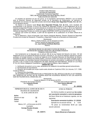 Jueves 18 de febrero de 2016 DIARIO OFICIAL (Primera Sección) 91
Estados Unidos Mexicanos
Secretaría de Gobernación
Comisionado Nacional de Seguridad
“2015, Año del Generalísimo José María Morelos y Pavón”
PUBLICACIÓN DE SANCIÓN
El veintidós de diciembre de dos mil quince, en el expediente administrativo 095/2014, que se tramita
ante la Dirección General de Seguridad privada de la Secretaría de Gobernación, se sancionó al
presentador de servicios de seguridad privada denominado Grupo Zare Seguridad Privada, S.A. de C.V.,
con la siguiente sanción:
Se impone a la persona moral Grupo Zare Seguridad Privada, S.A. de C.V., como resultado del
incumplimiento a los artículos 19 de la Ley Federal de Seguridad Privada y 9 del Reglamento de la Ley
Federal de Seguridad Privada, la sanción prevista en el artículo 42 fracción III, inciso c), de la Ley Federal de
Seguridad Privada, consistente en: suspensión de los efectos de la autorización expedida por la Dirección
General de Seguridad Privada con número de registro DGSP/095-14/2572 por el término de un mes.
Sanción que surtirá sus efectos, a partir del día siguiente de su publicación en el Diario Oficial de la
Federación.
Así lo determinó y firma el licenciado Juan Antonio Arámbula Martínez, Director General de Seguridad
Privada de la Unidad de Planeación, Prospectiva y Seguridad Privada de la Secretaria de Gobernación.
Atentamente
México, Distrito Federal, a 23 de diciembre de 2015.
Director General de Seguridad Privada.
Lic. Juan Antonio Arámbula Martínez.
Rúbrica.
(R.- 426504)
SOCIEDAD MEXICANA DE EJECUTANTES DE MUSICA,
SOCIEDAD DE GESTION COLECTIVA DE INTERES PUBLICO
PRIMERA CONVOCATORIA
Con fundamento en lo dispuesto por el artículo 206 de la Ley Federal del Derecho de Autor, 124 del
Reglamento de la Ley Federal del Derecho de Autor y artículos 21, 23, 24 de los estatutos vigentes de nuestra
sociedad, el Consejo Directivo y Comité de Vigilancia de la Sociedad Mexicana de Ejecutantes de Música,
Sociedad de Gestión Colectiva de Interés Público, convocan a todos sus socios que hayan otorgado poder a
nuestra sociedad, a la Asamblea General Extraordinaria en primera convocatoria, a celebrarse el 8 de Marzo
de 2016, a las 12 horas en las instalaciones del Salón Alameda del Hotel Metropol, ubicado en Luis Moya
N° 39, Col. Centro, Delegación Cuauhtémoc, en esta Ciudad de México, bajo el siguiente:
ORDEN DEL DIA
1.- Verificación de quórum y en su caso, declaratoria de instalación de asamblea general extraordinaria.
2.- Nombramiento de escrutadores.
3.- Situación del inmueble que ocupa nuestra sede ubicada en Copérnico N°84, Col. Anzures, C.P. 11590,
Ciudad de México.
4.- Clausura de la Asamblea.
DE ACUERDO CON LO DISPUESTO EN LA FRACCION VIII, DEL ARTICULO 205 DE LA LEY FEDERAL
DEL DERECHO DE AUTOR, NO SE PODRAN ADOPTAR ACUERDOS RESPECTO DE LOS ASUNTOS
QUE NO FIGUREN EN EL ORDEN DEL DIA.
Atentamente
Ciudad de México a 15 de febrero de 2016.
Presidente del Consejo Directivo
Lic. Leobardo Acosta
Rúbrica.
Presidente del Comité de Vigilancia
Juan Antonio Méndez
Rúbrica.
(R.- 426528)
IMPRESION DIGITAL JAMM S DE RL DE CV
BALANCE DE LIQUIDACION
AL 30 DE JUNIO DE 2015
Activo
Efectivo en caja $0
Pasivo
Capital $0
México, D.F., a 25 de enero de 2016
Liquidador
Cornejo Rosales Ernesto
Rúbrica.
(R.- 425517)
AVISO AL PÚBLICO
Se informa al público en general que las cuotas
por suscripción semestral y venta de ejemplares
del Diario Oficial de la Federación vigentes, son las
siguientes:
Suscripción semestral al público: $ 1,335.00
Ejemplar de una sección del día: $ 13.00
*El precio se incrementará $4.00 por cada
sección adicional.
Atentamente
Diario Oficial de la Federación
 