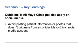 Scenario 6 – Key Learnings
Guideline 1: All Mayo Clinic policies apply on
social media.
• Avoid posting patient informatio...