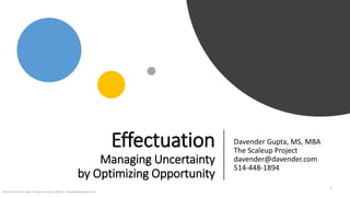 Effectuation
Managing Uncertainty
by Optimizing Opportunity
Davender Gupta, MS, MBA
The Scaleup Project
davender@davender.com
514-448-1894
©2018 Davender Gupta. All rights reserved. 180222 davender@davender.com
1
 