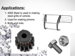 Applications:
1. 4063 Steel is used in making
steel grills of vehicle.
2. Used for making pinions.
3. Bolts and nuts.