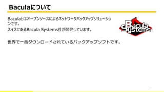 Baculaについて
11
Baculaとはオープンソースによるネットワークバックアップソリューショ
ンです。
スイスにあるBacula Systems社が開発しています。
世界で一番ダウンロードされているバックアップソフトです。
 