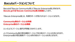 Baculaバージョンについて
13
Baculaは「Bacula Community版」と「Bacula Enterprise版」があります。
Bacula.jpでは「Bacula Community版」を前提としてます。
「Bacula Enterprise版」は、有償サポートが受けられるバージョンになります。
Community版のバージョンは奇数
Enterprise版のバージョンは偶数
といったようにバージョン番号が明確にわかれています。
よってCommunity版の現在最新バージョン7系の前のバージョンは5系となります。
Enterprise版の現在最新バージョン8系の前のバージョンは6系となります。
 