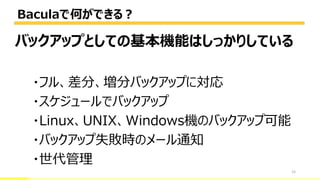 Baculaで何ができる？
15
バックアップとしての基本機能はしっかりしている
・フル、差分、増分バックアップに対応
・スケジュールでバックアップ
・Linux、UNIX、Windows機のバックアップ可能
・バックアップ失敗時のメール通知
・世代管理
 