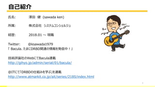 自己紹介
2
氏名: 澤田 健 (sawada ken)
所属: 株式会社 システムコンシェルジュ
経歴: 2018.01 ～ 現職
Twitter: @ksawada1979
「 Bacula、たまにDRBD関連の情報を発信中！」
技術評論社のWebにてBacula連載
http://gihyo.jp/admin/serial/01/bacula/
@ITにて「DRBDの仕組みを学ぶ」を連載
http://www.atmarkit.co.jp/ait/series/2185/index.html
 