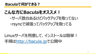 Baculaで何ができる？
20
こんな方にBaculaをオススメ！
・サーバ数台あるけどバックアップを取ってない
・rsyncで頑張ってバックアップを取ってる
Linuxサーバを用意して、インストールは簡単！
手順はhttp://bacula.jpで公開中
 