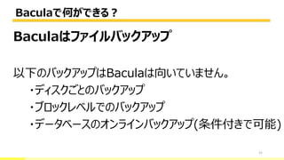 Baculaで何ができる？
21
Baculaはファイルバックアップ
以下のバックアップはBaculaは向いていません。
・ディスクごとのバックアップ
・ブロックレベルでのバックアップ
・データベースのオンラインバックアップ(条件付きで可能)
 