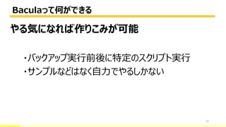 Baculaって何ができる
22
やる気になれば作りこみが可能
・バックアップ実行前後に特定のスクリプト実行
・サンプルなどはなく自力でやるしかない
 