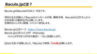 Bacula.jpとは？
3
Bacula.jpはBaculaの日本ユーザ会です。
現在の主な活動としてBaculaのインストール手順、構築手順、 Baculaの公式ドキュメント
の日本語への翻訳などを公開しています。
定期的なハンズオン開催、イベントへ参加します。
Bacula.jp公式ページ https://www.bacula.jp/
Bacula.jp公式ハッシュタグ #baculajp
ハッシュタグ付きつぶやき大歓迎！！むしろお願いします。
Qiitaにも色々投稿しました。「Bacula」で検索。「いいね」お願いします。
 