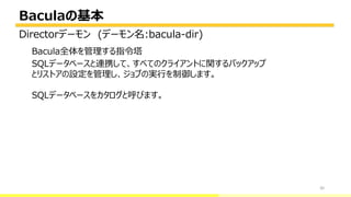 Baculaの基本
30
Bacula全体を管理する指令塔
SQLデータベースと連携して、すべてのクライアントに関するバックアップ
とリストアの設定を管理し、ジョブの実行を制御します。
SQLデータベースをカタログと呼びます。
Directorデーモン (デーモン名:bacula-dir)
 