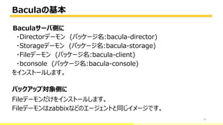 Baculaの基本
33
・Directorデーモン (パッケージ名:bacula-director)
・Storageデーモン (パッケージ名:bacula-storage)
・Fileデーモン (パッケージ名:bacula-client)
・bconsole (パッケージ名:bacula-console)
をインストールします。
Fileデーモンだけをインストールします。
Fileデーモンはzabbixなどのエージェントと同じイメージです。
bacula-director
バックアップ対象側に
Baculaサーバ側に
 