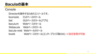 Baculaの基本
34
Directorを操作するためのコンソールです。
bconsole CUIベースのツール
bat GUIベースのツール(アプリ)
baculum Webベースのツール
Webacula Webベースのツール
bacula-web Webベールのツール
bweb Webベースのツール(エンタープライズ版のみ) ※設定変更が可能
Console
 