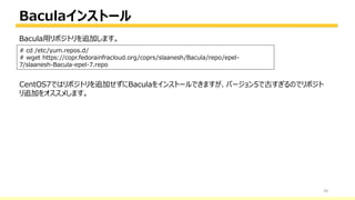 Baculaインストール
39
# cd /etc/yum.repos.d/
# wget https://copr.fedorainfracloud.org/coprs/slaanesh/Bacula/repo/epel-
7/slaanesh-Bacula-epel-7.repo
Bacula用リポジトリを追加します。
https://copr.fedorainfracloud.org/coprs/slaanesh/Bacula/repo/epel-7/slaanesh-Bacula-epel-7.repo
CentOS7ではリポジトリを追加せずにBaculaをインストールできますが、バージョン5で古すぎるのでリポジト
リ追加をオススメします。
 