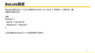 Bacula設定
43
Baculaの設定はリソースごとに設定を行います。リソースとは { で始まり } で終わる一連
の固まりを指します。
(例)
Director {
Name = bacula-dir
Password = “bacula7"
}
上記の例はDirectorリソースの設定例になります。
 