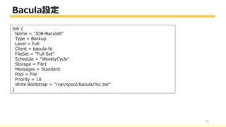 Bacula設定
45
Job {
Name = "JOB-Bacula9"
Type = Backup
Level = Full
Client = bacula-fd
FileSet = "Full Set"
Schedule = "WeeklyCycle"
Storage = File1
Messages = Standard
Pool = File
Priority = 10
Write Bootstrap = "/var/spool/bacula/%c.bsr"
}
 