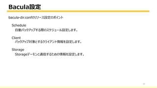 Bacula設定
47
bacula-dir.confのリソース設定のポイント
Schedule
自動バックアップする際のスケジュール設定します。
Client
バックアップ対象とするクライアント情報を設定します。
Storage
Storageデーモンと通信するための情報を設定します。
 
