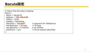 Bacula設定
48
# Client (File Services) to backup
Client {
Name = bacula-fd
Address = 192.168.0.80
FDPort = 9102
Catalog = MyCatalog
Password = “bacula7" # password for FileDaemon
File Retention = 30 days # 30 days
Job Retention = 6 months # six months
AutoPrune = yes # Prune expired Jobs/Files
}
 