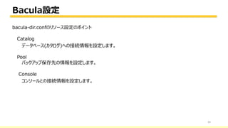 Bacula設定
49
bacula-dir.confのリソース設定のポイント
Catalog
データベース(カタログ)への接続情報を設定します。
Pool
バックアップ保存先の情報を設定します。
Console
コンソールとの接続情報を設定します。
 