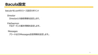 Bacula設定
50
bacula-fd.confのリソース設定のポイント
Director
Directorとの接続情報を設定します。
FileDaemon
Fileデーモンの基本情報を設定します。
Messages
アラートなどのMessages送信情報を設定します。
 