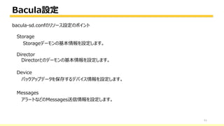Bacula設定
51
bacula-sd.confのリソース設定のポイント
Storage
Storageデーモンの基本情報を設定します。
Director
Directorとのデーモンの基本情報を設定します。
Device
バックアップデータを保存するデバイス情報を設定します。
Messages
アラートなどのMessages送信情報を設定します。
 