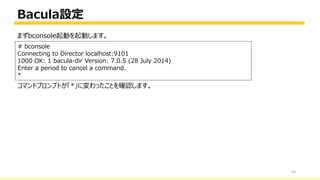 Bacula設定
53
# bconsole
Connecting to Director localhost:9101
1000 OK: 1 bacula-dir Version: 7.0.5 (28 July 2014)
Enter a period to cancel a command.
*
まずbconsole起動を起動します。
コマンドプロンプトが「*」に変わったことを確認します。
 