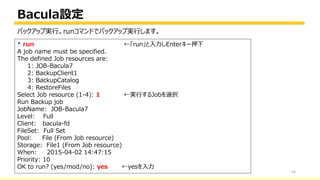 Bacula設定
54
* run ←「run」と入力しEnterキー押下
A job name must be specified.
The defined Job resources are:
1: JOB-Bacula7
2: BackupClient1
3: BackupCatalog
4: RestoreFiles
Select Job resource (1-4): 1 ←実行するJobを選択
Run Backup job
JobName: JOB-Bacula7
Level: Full
Client: bacula-fd
FileSet: Full Set
Pool: File (From Job resource)
Storage: File1 (From Job resource)
When: 2015-04-02 14:47:15
Priority: 10
OK to run? (yes/mod/no): yes ←yesを入力
バックアップ実行。runコマンドでバックアップ実行します。
 